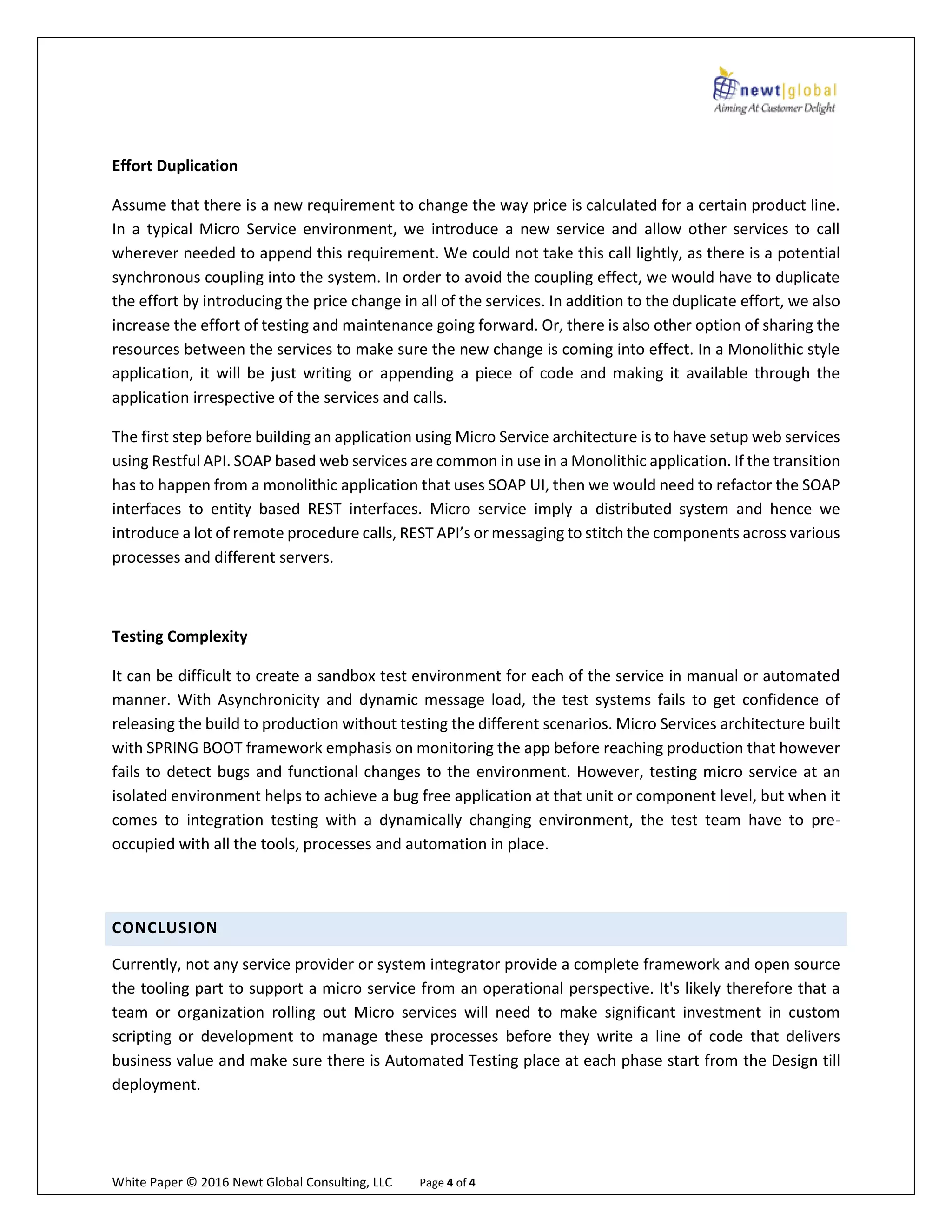 White Paper © 2016 Newt Global Consulting, LLC Page 4 of 4
Effort Duplication
Assume that there is a new requirement to change the way price is calculated for a certain product line.
In a typical Micro Service environment, we introduce a new service and allow other services to call
wherever needed to append this requirement. We could not take this call lightly, as there is a potential
synchronous coupling into the system. In order to avoid the coupling effect, we would have to duplicate
the effort by introducing the price change in all of the services. In addition to the duplicate effort, we also
increase the effort of testing and maintenance going forward. Or, there is also other option of sharing the
resources between the services to make sure the new change is coming into effect. In a Monolithic style
application, it will be just writing or appending a piece of code and making it available through the
application irrespective of the services and calls.
The first step before building an application using Micro Service architecture is to have setup web services
using Restful API. SOAP based web services are common in use in a Monolithic application. If the transition
has to happen from a monolithic application that uses SOAP UI, then we would need to refactor the SOAP
interfaces to entity based REST interfaces. Micro service imply a distributed system and hence we
introduce a lot of remote procedure calls, REST API’s or messaging to stitch the components across various
processes and different servers.
Testing Complexity
It can be difficult to create a sandbox test environment for each of the service in manual or automated
manner. With Asynchronicity and dynamic message load, the test systems fails to get confidence of
releasing the build to production without testing the different scenarios. Micro Services architecture built
with SPRING BOOT framework emphasis on monitoring the app before reaching production that however
fails to detect bugs and functional changes to the environment. However, testing micro service at an
isolated environment helps to achieve a bug free application at that unit or component level, but when it
comes to integration testing with a dynamically changing environment, the test team have to pre-
occupied with all the tools, processes and automation in place.
CONCLUSION
Currently, not any service provider or system integrator provide a complete framework and open source
the tooling part to support a micro service from an operational perspective. It's likely therefore that a
team or organization rolling out Micro services will need to make significant investment in custom
scripting or development to manage these processes before they write a line of code that delivers
business value and make sure there is Automated Testing place at each phase start from the Design till
deployment.
 