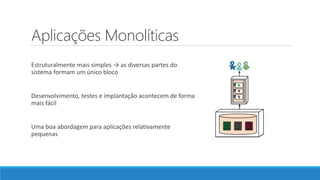 Aplicações Monolíticas
Estruturalmente mais simples → as diversas partes do
sistema formam um único bloco
Desenvolvimento, testes e implantação acontecem de forma
mais fácil
Uma boa abordagem para aplicações relativamente
pequenas
 