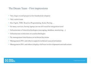 © Equal Experts UK Ltd 2015
The Dream Team - First impressions
• Very large overall project (a few hundred developers)
• Very senior team
• Real Agile, TDD, Reactive Programming, Scala, Pairing …
• So many services, but my laptop can run all I need for integration tests!
• Infrastructure of sharedtechnologies (messaging, database, monitoring…)
• Infrastructure restrictions on used technologies
• No management interferenceon technical decisions
• Management (P.O. and others) supports technical issue prioritization
• Management (P.O. and others) displays full trust on development team indications
 