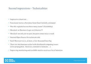 © Equal Experts UK Ltd 2015
Second impressions– Technicalities
• Impressive churn out…
• Functional stories oftendone faster than I initially estimated
• Was this repeated across these many teams? (Scalability)
• Shocked: no Business Logic on Libraries!!!
• Shocked: not only do we pair, but pairs rotate twice a week
• Internal Open Source for technical code
• Each Microserviceis, at most, a few thousand lines big
• There are mechanisms to deal with distributed computingissues
(error propagation, latencies, cumulative latencies…)
• Improving monitoringand available metrics receives a lot of attention
 