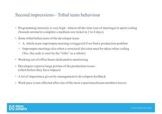 © Equal Experts UK Ltd 2015
Second impressions– Tribal team behaviour
• Programming intensity is very high - almost all the time (out of meetings) is spent coding
(Sounds normal to complete a medium size ticket in 2 to 4 days)
• Some tribal behavioursof the developer team:
• A whole team impromptu meeting is triggered if we find a production problem
• Impromptu meetings also when a structural decision must be taken when coding
(Yes, the code is own by the “tribe” as a whole)
• Working out of office hours dedicated to monitoring
• Developers report a large portion of the production issues
(often before they have impact)
• A lot of importance given by management to developers feedback
• Work pace is not affected after one of the most experiencedteam members leaves
 