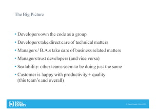 © Equal Experts UK Ltd 2015
The Big Picture
• Developersown the code as a group
• Developerstake direct care of technicalmatters
• Managers/ B.A.s take care of business related matters
• Managerstrust developers(and vice versa)
• Scalability: other teams seem to be doing just the same
• Customer is happy with productivity + quality
(this team’sand overall)
 