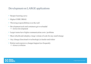 © Equal Experts UK Ltd 2015
Development on LARGE applications
• Steeper learning curve
• Higher CODE DRAG
• Throwing responsibilities over the wall
• Development tools and containers get overloaded
=> slower development
• Larger teams have higher communication costs / problems
• Must rebuild and redeploy a large volume of code for any small change
• Any change (functional or technologic) is harder and riskier
• Riskier and expensive changes happen less frequently
=> slower evolution
 