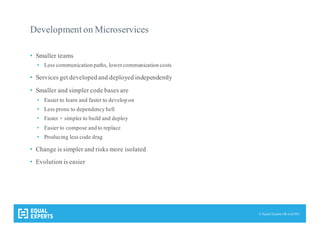 © Equal Experts UK Ltd 2015
Development on Microservices
• Smaller teams
• Less communication paths, lowercommunication costs
• Services get developedand deployed independently
• Smaller and simpler code bases are
• Easier to learn and faster to develop on
• Less prone to dependency hell
• Faster + simpler to build and deploy
• Easier to compose and to replace
• Producing less code drag
• Change is simpler and risks more isolated
• Evolution is easier
 