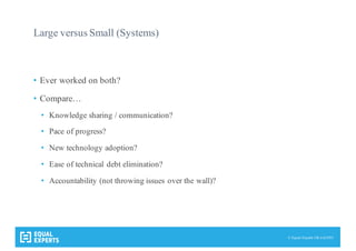 © Equal Experts UK Ltd 2015
Large versus Small (Systems)
• Ever worked on both?
• Compare…
• Knowledge sharing / communication?
• Pace of progress?
• New technology adoption?
• Ease of technical debt elimination?
• Accountability (not throwing issues over the wall)?
 