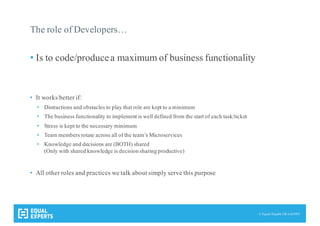 © Equal Experts UK Ltd 2015
The role of Developers…
• Is to code/producea maximum of business functionality
• It works better if:
• Distractions and obstacles to play that role are kept to a minimum
• The business functionality to implement is well defined from the start of each task/ticket
• Stress is kept to the necessary minimum
• Team members rotate across all of the team’s Microservices
• Knowledge and decisions are (BOTH) shared
(Only with shared knowledge is decision sharing productive)
• All other roles and practices we talk about simply serve this purpose
 