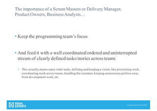 © Equal Experts UK Ltd 2015
The importance of a Scrum Masters or Delivery Manager,
Product Owners, BusinessAnalysts…
• Keep the programming team’s focus
• And feed it with a well coordinated/ordered and uninterrupted
stream of clearly defined tasks/stories acrossteams
• This actually means many order tasks, defining and keepinga vision, like prioritizing work,
coordinating work across teams, handling the customer, keeping unnecessarypolitics away
from development work, etc.
 
