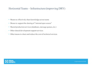© Equal Experts UK Ltd 2015
Horizontal Teams – Infrastructure (improving DRY)
• Means to effectively share knowledge across teams
• Means to support the sharingof “internal open source”
• Shared productionservices (databases, message queues, etc.)
• Other shared development support services
• Other means to share and reduce the cost of technical services
 