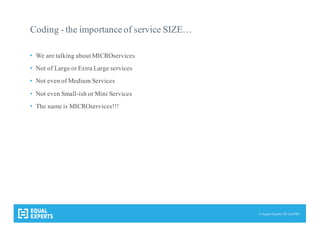 © Equal Experts UK Ltd 2015
Coding -the importance of service SIZE…
• We are talking about MICROservices
• Not of Large or Extra Large services
• Not even of Medium Services
• Not even Small-ish or Mini Services
• The name is MICROservices!!!
 