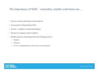 © Equal Experts UK Ltd 2015
The importance of SIZE – remember, smaller code bases are…
• Easier to learn and faster to develop on
• Less prone to dependency hell
• Faster + simpler to build and deploy
• Easier to compose and to replace
• Producing less code drag, therefore being easier to
• Replace
• Refactor
• Evolve, independently, at the most convenient pace
 