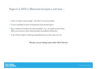 © Equal Experts UK Ltd 2015
Signs it is NOT a Microservice (just a service)…
• Lines of code count is high - into the 5 (or more) digits
• Covers multiple (worse if disparate) functional topics
• Big volumes of technical code included - e.g.: an audit servlet filter
(But you can have their functionalityincluded in libraries)
• A lot of developers working simultaneously on the same service
Maybe you are doing some other SOA flavour
 