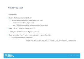 © Equal Experts UK Ltd 2015
When you start
• Start small
• Learn the basics well andASAP
• Just the essential principles you need for your scale
• …inclusive about REST, if you use it
• …and CQRS (Command Query Responsibility Segregation)
• Don’t be in a hurry to divide services
• Take your time to learn each piece you add
• Lear about the “new” types of error you are exposed to, like:
• Fallacies of distributed computing
https://en.wikipedia.org/wiki/Fallacies_of_distributed_computing
 