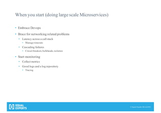 © Equal Experts UK Ltd 2015
When you start (doing large scale Microservices)
• Embrace Devops
• Brace for networking related problems
• Latency across a call stack
• Manage timeouts
• Cascading failures
• Circuit breakers,bulkheads,isolation
• Start monitoring
• Collect metrics
• Good logs and a log repository
• Tracing
 