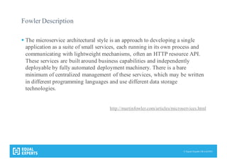 © Equal Experts UK Ltd 2015
Fowler Description
§ The microservice architectural style is an approach to developing a single
application as a suite of small services, each running in its own process and
communicating with lightweight mechanisms, often an HTTP resource API.
These services are built around business capabilities and independently
deployable by fully automated deployment machinery. There is a bare
minimum of centralized management of these services, which may be written
in different programming languages and use different data storage
technologies.
http://martinfowler.com/articles/microservices.html
 