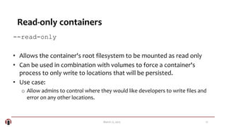 12March 21, 2015
Read-only containers
--read-only
• Allows the container's root filesystem to be mounted as read only
• Can be used in combination with volumes to force a container's
process to only write to locations that will be persisted.
• Use case:
o Allow admins to control where they would like developers to write files and
error on any other locations.
 