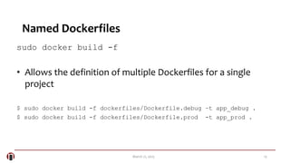 13March 21, 2015
Named Dockerfiles
sudo docker build -f
• Allows the definition of multiple Dockerfiles for a single
project
$ sudo docker build -f dockerfiles/Dockerfile.debug –t app_debug .
$ sudo docker build -f dockerfiles/Dockerfile.prod -t app_prod .
 
