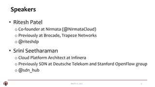 3March 21, 2015
Speakers
• Ritesh Patel
o Co-founder at Nirmata (@NirmataCloud)
o Previously at Brocade, Trapeze Networks
o @riteshdp
• Srini Seetharaman
o Cloud Platform Architect at Infinera
o Previously SDN at Deutsche Telekom and Stanford OpenFlow group
o @sdn_hub
 