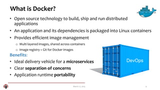 4March 21, 2015
What is Docker?
• Open source technology to build, ship and run distributed
applications
• An application and its dependencies is packaged into Linux containers
• Provides efficient image management
o Multi layered images, shared across containers
o Image registry = Git for Docker images
Benefits:
• Ideal delivery vehicle for a microservices
• Clear separation of concerns
• Application runtime portability
DevOps
 