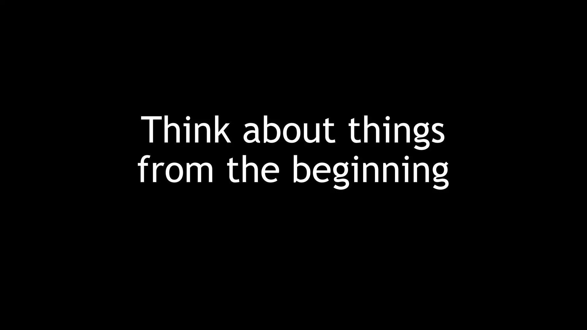 Think about things
from the beginning
 