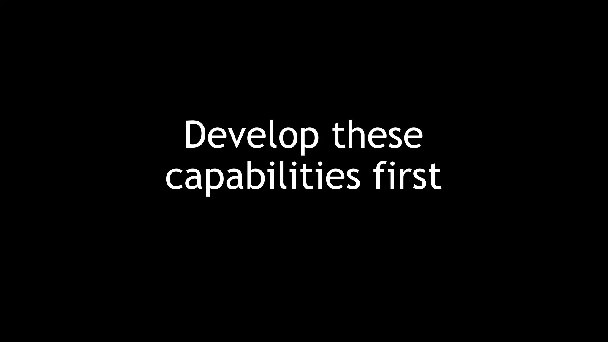 Develop these
capabilities first
 