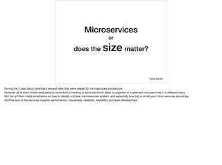 Microservices
or
does the size matter?
Yuriy Senko
During the 2 past days I attendant several talks that were related to microservices architecture.

However all of them where dedicated to some kind of tooling or technics which allow to organize or implement microservices in a diﬀerent ways.

But non of them made emphasize on how to design a proper microservices system, and especially how big or small your micro services should be.

And the size of the services impacts performance, robustness, reliability, testability and even development.
 