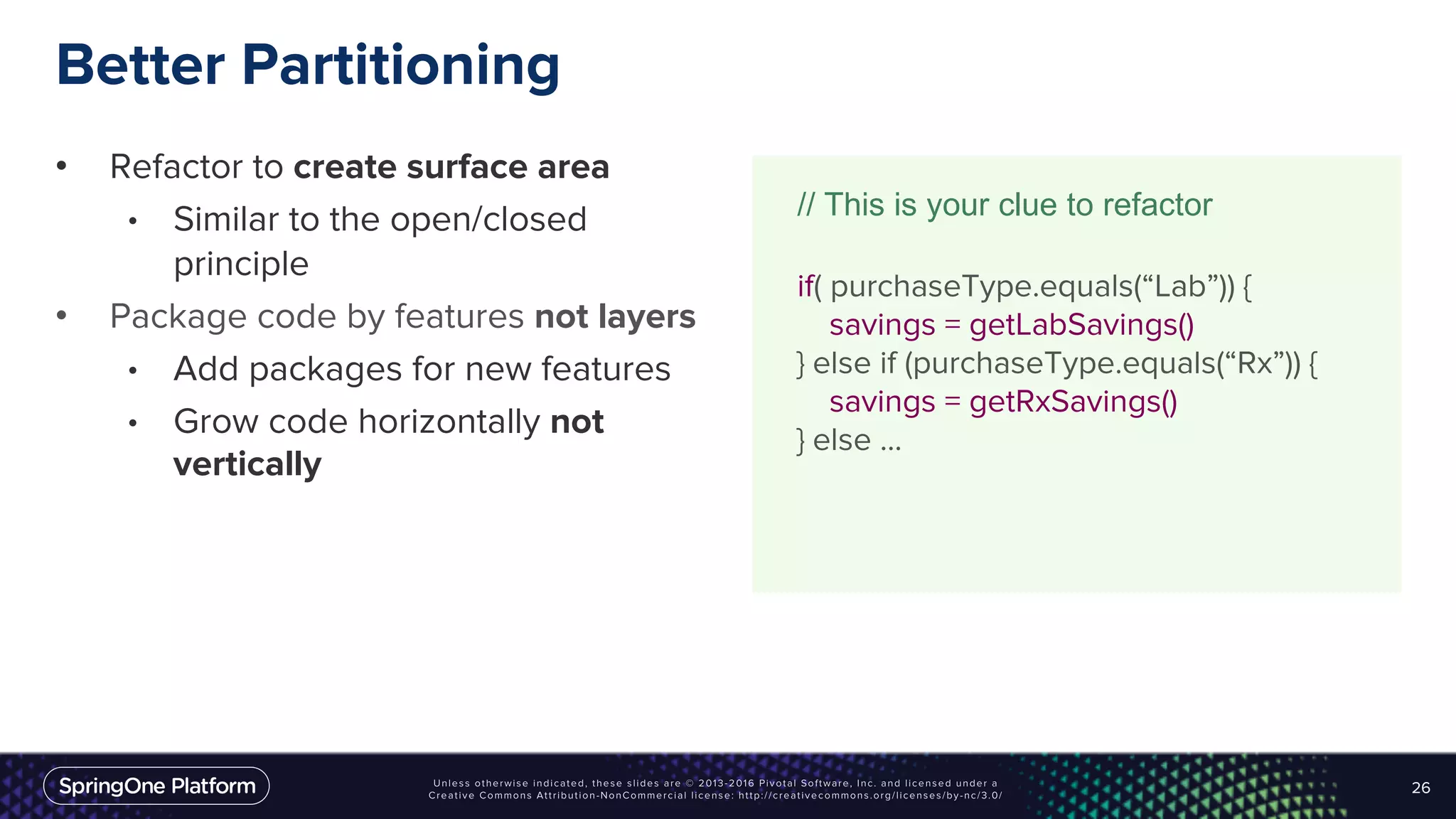 Better Partitioning
• Refactor to create surface area
• Similar to the open/closed
principle
• Package code by features not layers
• Add packages for new features
• Grow code horizontally not
vertically
26
// This is your clue to refactor
if( purchaseType.equals(“Lab”)) {
savings = getLabSavings()
} else if (purchaseType.equals(“Rx”)) {
savings = getRxSavings()
} else ...
 