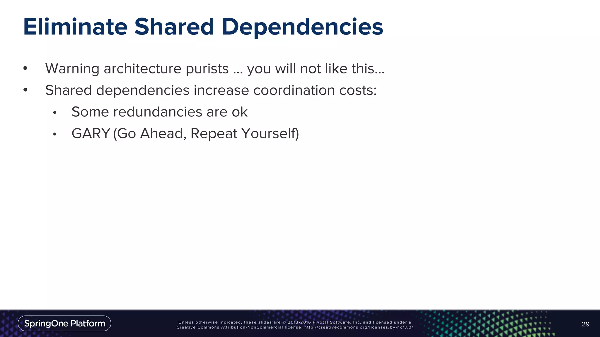 Eliminate Shared Dependencies
• Warning architecture purists … you will not like this…
• Shared dependencies increase coordination costs:
• Some redundancies are ok
• GARY (Go Ahead, Repeat Yourself)
29
 