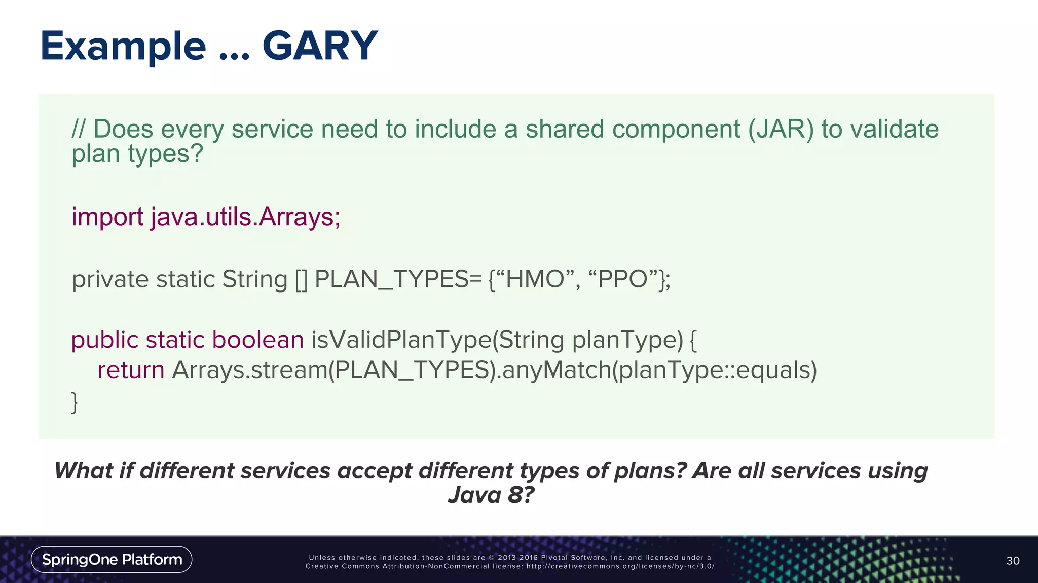 Example … GARY
30
// Does every service need to include a shared component (JAR) to validate
plan types?
import java.utils.Arrays;
private static String [] PLAN_TYPES= {“HMO”, “PPO”};
public static boolean isValidPlanType(String planType) {
return Arrays.stream(PLAN_TYPES).anyMatch(planType::equals)
}
What if different services accept different types of plans? Are all services using
Java 8?
 