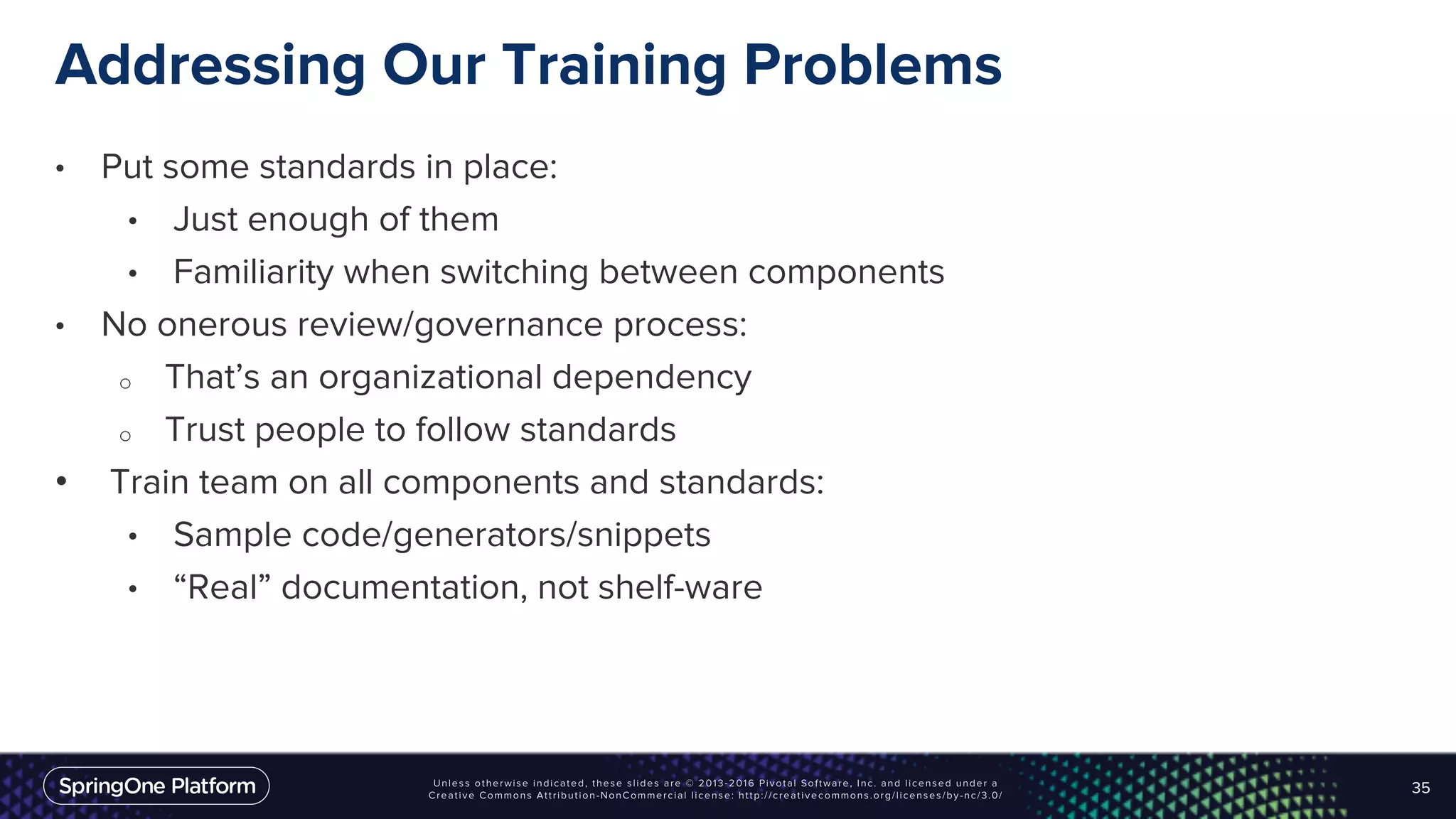 Addressing Our Training Problems
• Put some standards in place:
• Just enough of them
• Familiarity when switching between components
• No onerous review/governance process:
o That’s an organizational dependency
o Trust people to follow standards
• Train team on all components and standards:
• Sample code/generators/snippets
• “Real” documentation, not shelf-ware
35
 