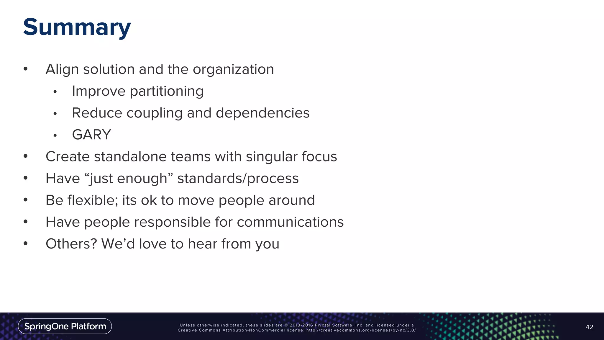 Summary
• Align solution and the organization
• Improve partitioning
• Reduce coupling and dependencies
• GARY
• Create standalone teams with singular focus
• Have “just enough” standards/process
• Be flexible; its ok to move people around
• Have people responsible for communications
• Others? We’d love to hear from you
42
 