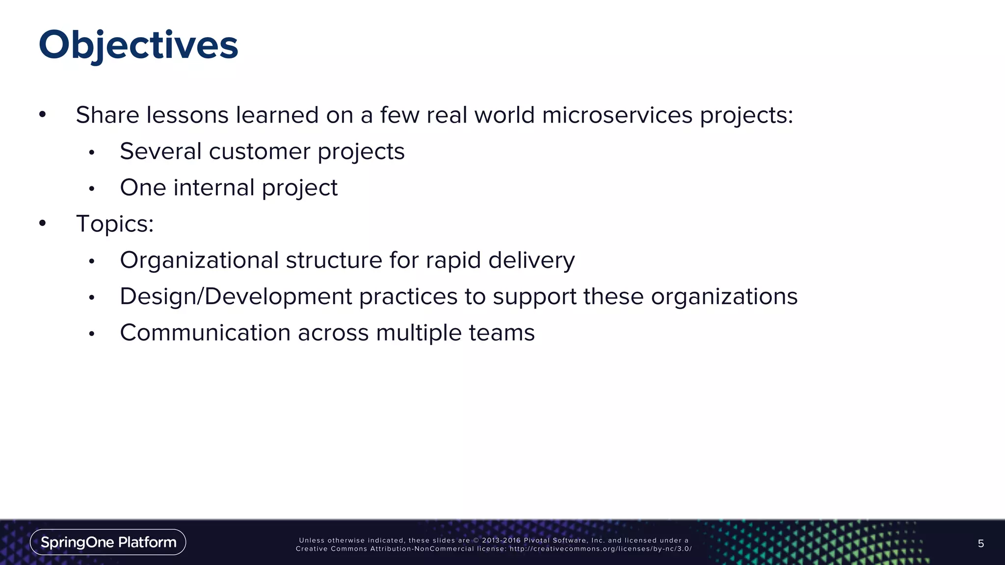 Objectives
• Share lessons learned on a few real world microservices projects:
• Several customer projects
• One internal project
• Topics:
• Organizational structure for rapid delivery
• Design/Development practices to support these organizations
• Communication across multiple teams
5
 
