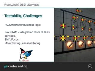 01
Free Lunch? OSGi µServices_
Testability Challenges
POJO tests for business logic
Pax EXAM - Integration tests of OSGi
services.
Shift Focus:
More Testing, less monitoring
 