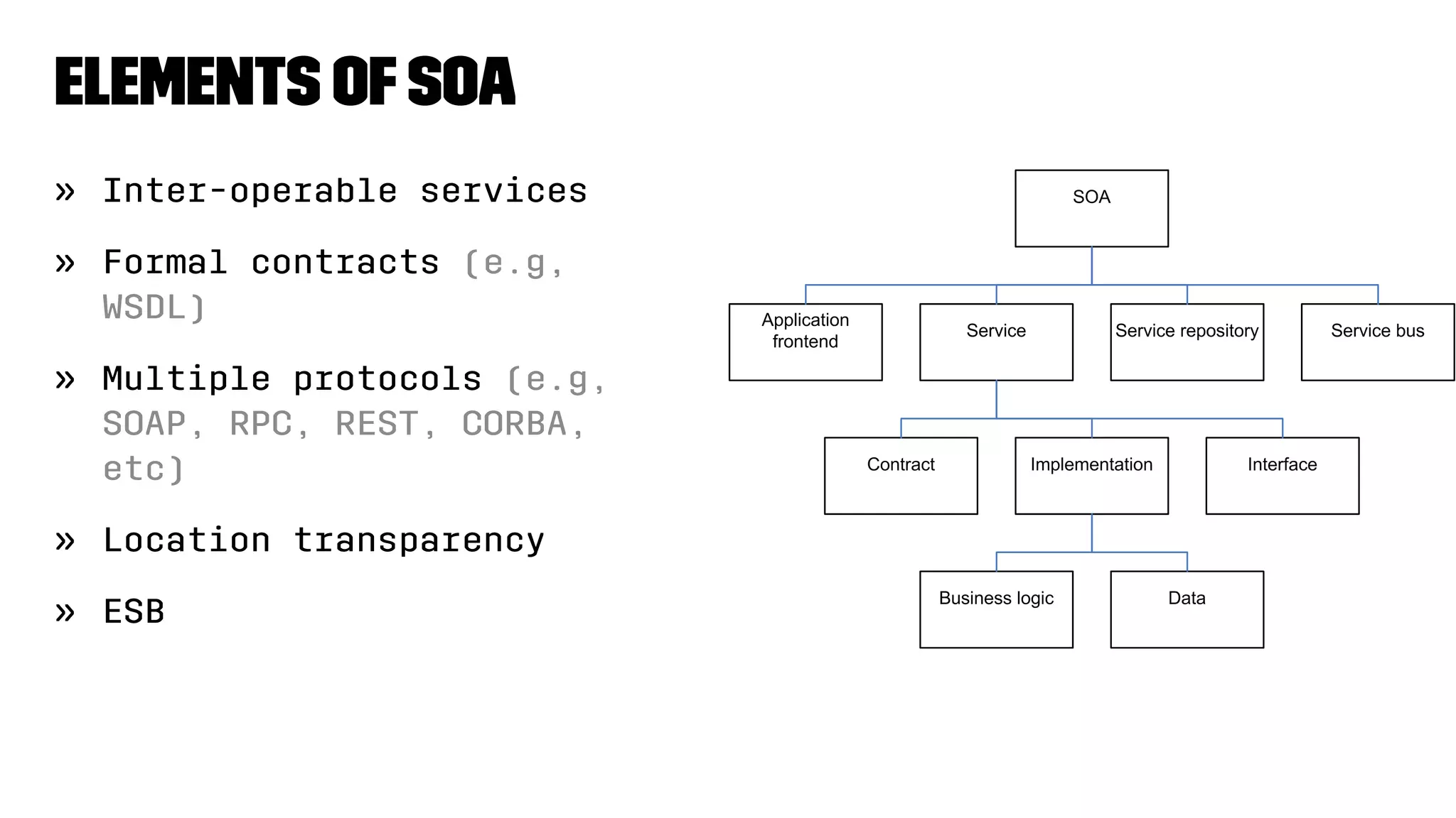 Elements ofSOA
» Inter-operable services
» Formal contracts (e.g,
WSDL)
» Multiple protocols (e.g,
SOAP, RPC, REST, CORBA,
etc)
» Location transparency
» ESB
 