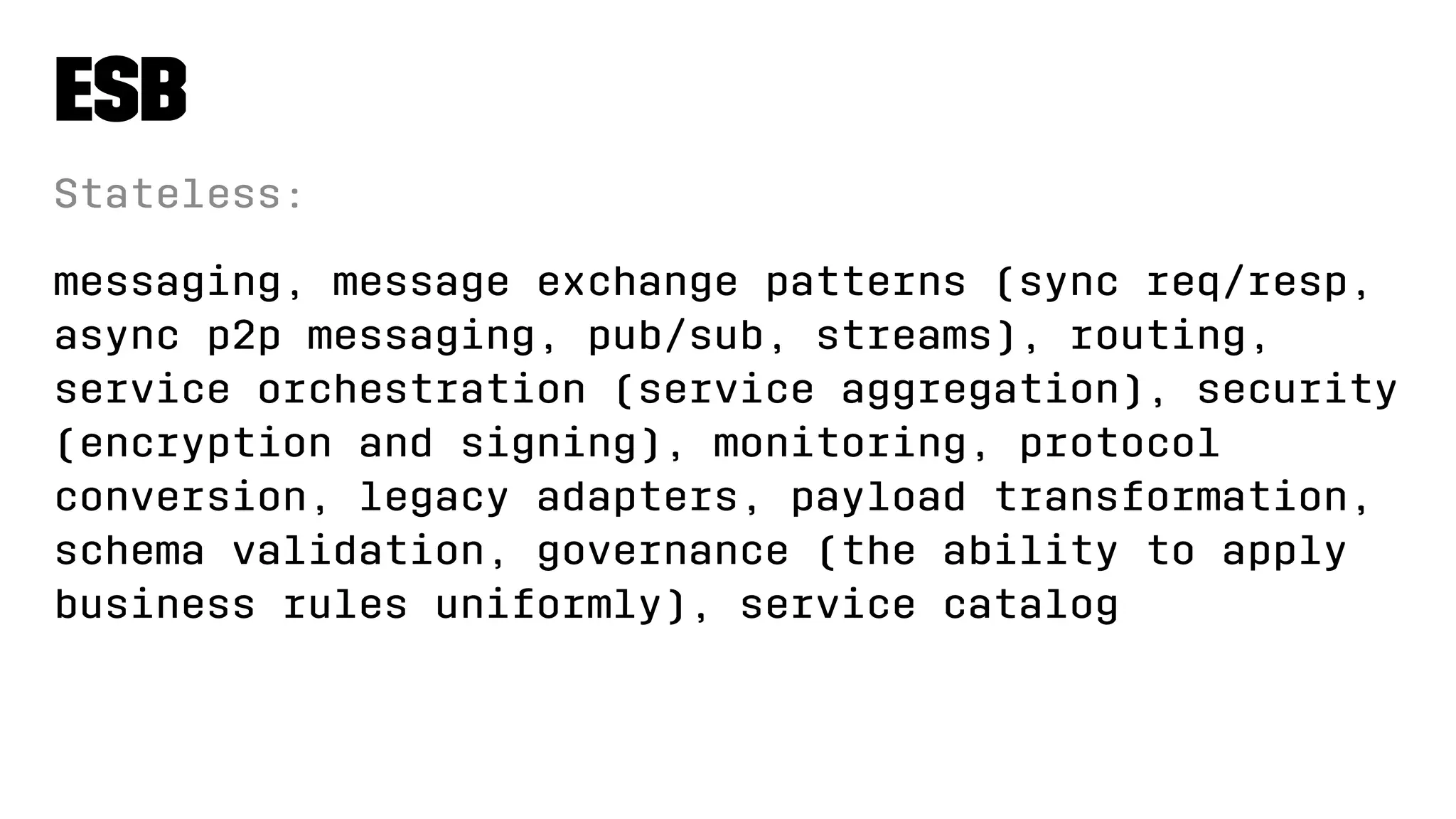 ESB
Stateless:
messaging, message exchange patterns (sync req/resp,
async p2p messaging, pub/sub, streams), routing,
service orchestration (service aggregation), security
(encryption and signing), monitoring, protocol
conversion, legacy adapters, payload transformation,
schema validation, governance (the ability to apply
business rules uniformly), service catalog
 