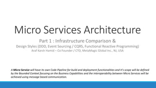 Micro Services Architecture
Part 1 : Infrastructure Comparison &
Design Styles (DDD, Event Sourcing / CQRS, Functional Reactive Programming)
Araf Karsh Hamid – Co Founder / CTO, MetaMagic Global Inc., NJ, USA
A Micro Service will have its own Code Pipeline for build and deployment functionalities and it’s scope will be defined
by the Bounded Context focusing on the Business Capabilities and the interoperability between Micro Services will be
achieved using message based communication.
 