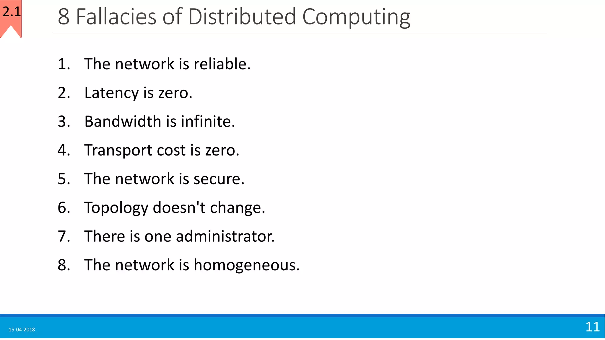 8 Fallacies of Distributed Computing
15-04-2018 11
1. The network is reliable.
2. Latency is zero.
3. Bandwidth is infinite.
4. Transport cost is zero.
5. The network is secure.
6. Topology doesn't change.
7. There is one administrator.
8. The network is homogeneous.
2.1
 