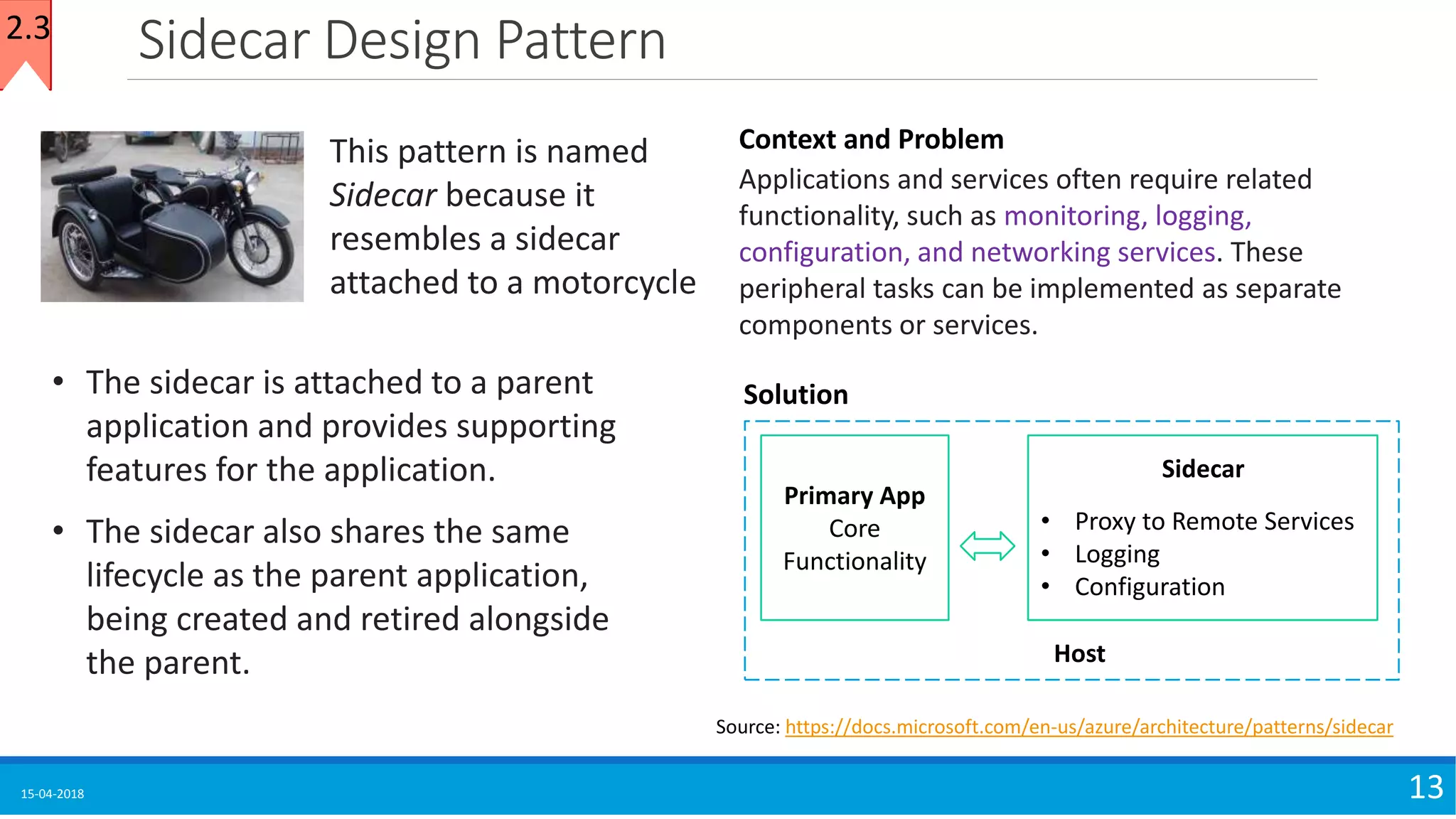 Sidecar Design Pattern
15-04-2018 13
Source: https://docs.microsoft.com/en-us/azure/architecture/patterns/sidecar
• The sidecar is attached to a parent
application and provides supporting
features for the application.
• The sidecar also shares the same
lifecycle as the parent application,
being created and retired alongside
the parent.
This pattern is named
Sidecar because it
resembles a sidecar
attached to a motorcycle
Context and Problem
Applications and services often require related
functionality, such as monitoring, logging,
configuration, and networking services. These
peripheral tasks can be implemented as separate
components or services.
Solution
Primary App
Core
Functionality
• Proxy to Remote Services
• Logging
• Configuration
Sidecar
Host
2.3
 