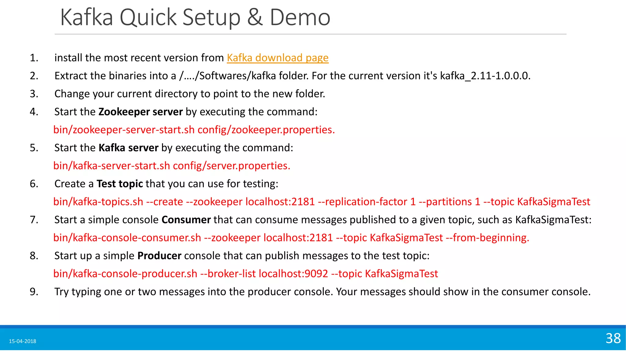 Kafka Quick Setup & Demo
15-04-2018 38
1. install the most recent version from Kafka download page
2. Extract the binaries into a /…./Softwares/kafka folder. For the current version it's kafka_2.11-1.0.0.0.
3. Change your current directory to point to the new folder.
4. Start the Zookeeper server by executing the command:
bin/zookeeper-server-start.sh config/zookeeper.properties.
5. Start the Kafka server by executing the command:
bin/kafka-server-start.sh config/server.properties.
6. Create a Test topic that you can use for testing:
bin/kafka-topics.sh --create --zookeeper localhost:2181 --replication-factor 1 --partitions 1 --topic KafkaSigmaTest
7. Start a simple console Consumer that can consume messages published to a given topic, such as KafkaSigmaTest:
bin/kafka-console-consumer.sh --zookeeper localhost:2181 --topic KafkaSigmaTest --from-beginning.
8. Start up a simple Producer console that can publish messages to the test topic:
bin/kafka-console-producer.sh --broker-list localhost:9092 --topic KafkaSigmaTest
9. Try typing one or two messages into the producer console. Your messages should show in the consumer console.
 