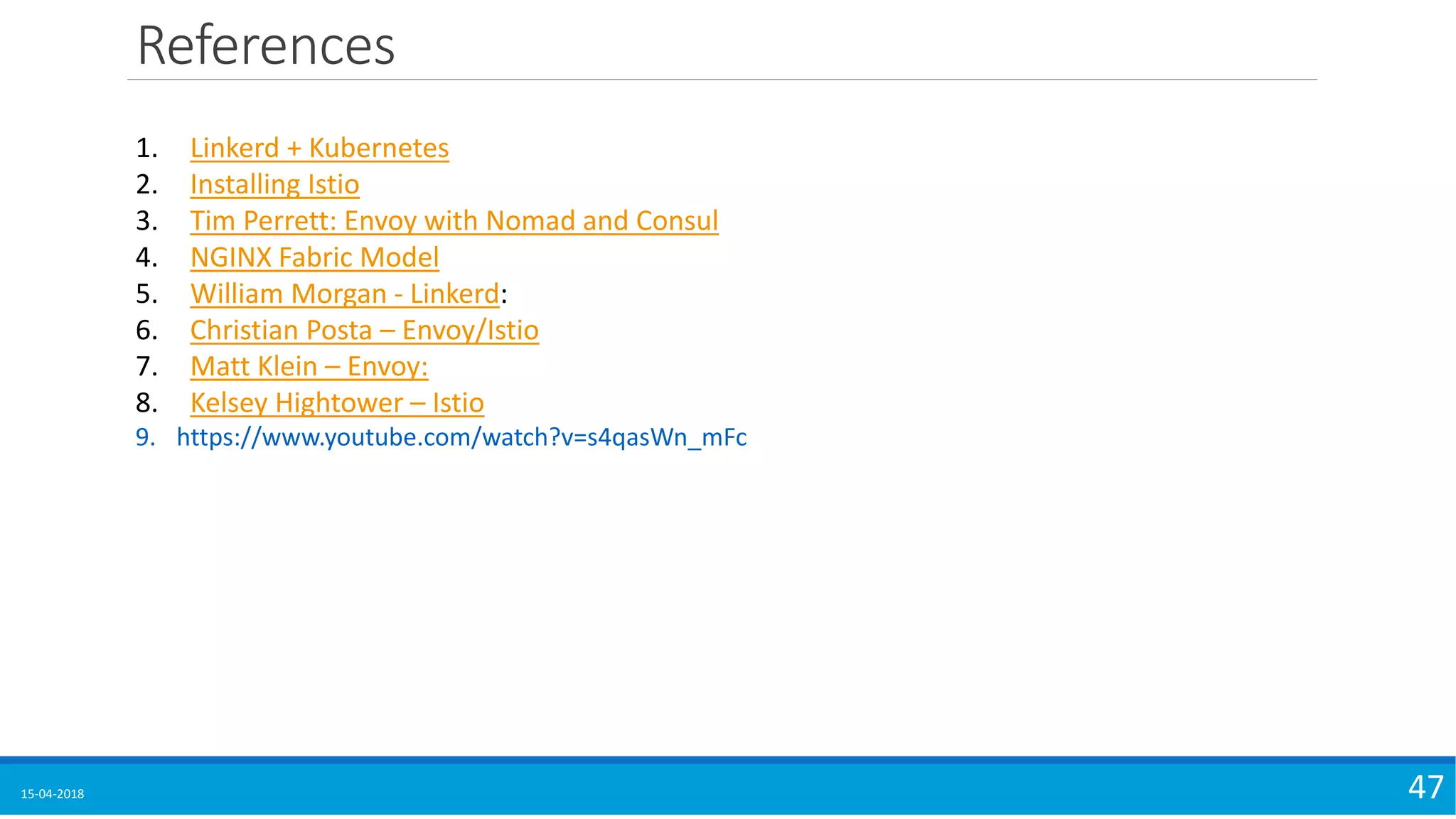 References
15-04-2018 47
1. Linkerd + Kubernetes
2. Installing Istio
3. Tim Perrett: Envoy with Nomad and Consul
4. NGINX Fabric Model
5. William Morgan - Linkerd:
6. Christian Posta – Envoy/Istio
7. Matt Klein – Envoy:
8. Kelsey Hightower – Istio
9. https://www.youtube.com/watch?v=s4qasWn_mFc
 