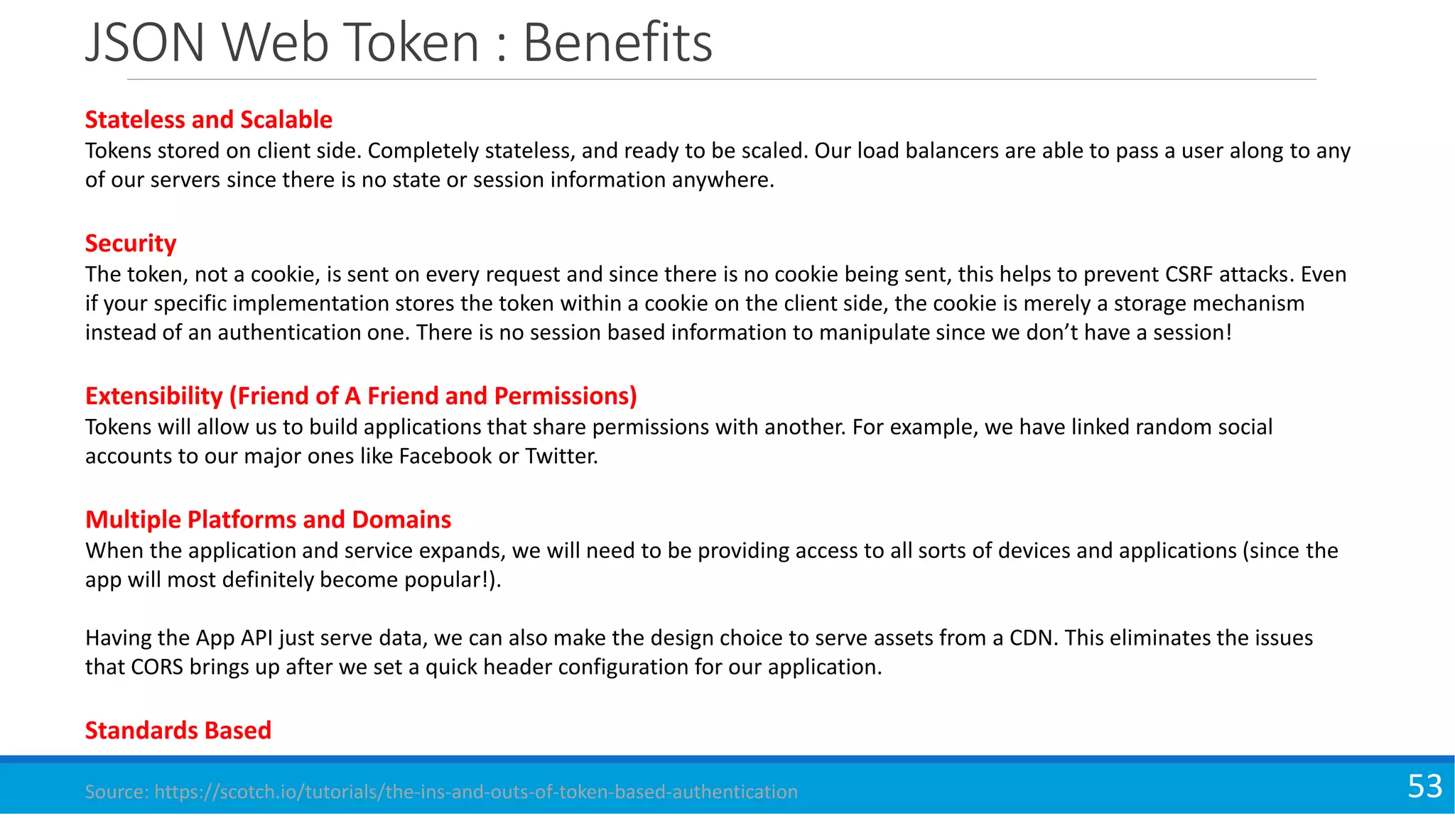 JSON Web Token : Benefits
53
Stateless and Scalable
Tokens stored on client side. Completely stateless, and ready to be scaled. Our load balancers are able to pass a user along to any
of our servers since there is no state or session information anywhere.
Security
The token, not a cookie, is sent on every request and since there is no cookie being sent, this helps to prevent CSRF attacks. Even
if your specific implementation stores the token within a cookie on the client side, the cookie is merely a storage mechanism
instead of an authentication one. There is no session based information to manipulate since we don’t have a session!
Extensibility (Friend of A Friend and Permissions)
Tokens will allow us to build applications that share permissions with another. For example, we have linked random social
accounts to our major ones like Facebook or Twitter.
Multiple Platforms and Domains
When the application and service expands, we will need to be providing access to all sorts of devices and applications (since the
app will most definitely become popular!).
Having the App API just serve data, we can also make the design choice to serve assets from a CDN. This eliminates the issues
that CORS brings up after we set a quick header configuration for our application.
Standards Based
Source: https://scotch.io/tutorials/the-ins-and-outs-of-token-based-authentication
 