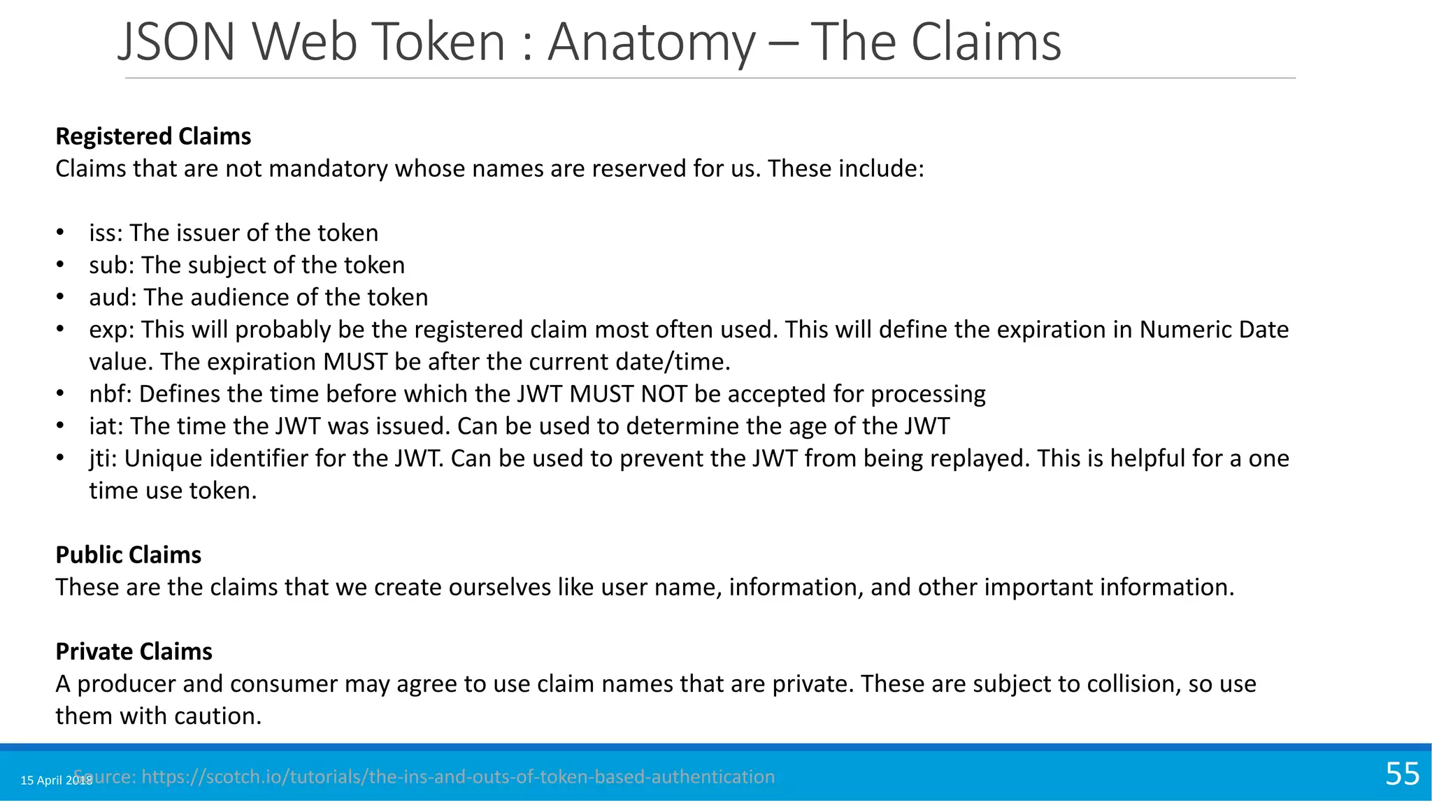 JSON Web Token : Anatomy – The Claims
15 April 2018 55
Registered Claims
Claims that are not mandatory whose names are reserved for us. These include:
• iss: The issuer of the token
• sub: The subject of the token
• aud: The audience of the token
• exp: This will probably be the registered claim most often used. This will define the expiration in Numeric Date
value. The expiration MUST be after the current date/time.
• nbf: Defines the time before which the JWT MUST NOT be accepted for processing
• iat: The time the JWT was issued. Can be used to determine the age of the JWT
• jti: Unique identifier for the JWT. Can be used to prevent the JWT from being replayed. This is helpful for a one
time use token.
Public Claims
These are the claims that we create ourselves like user name, information, and other important information.
Private Claims
A producer and consumer may agree to use claim names that are private. These are subject to collision, so use
them with caution.
Source: https://scotch.io/tutorials/the-ins-and-outs-of-token-based-authentication
 