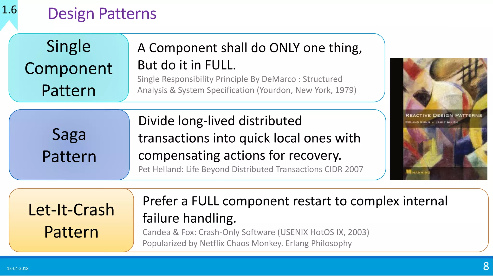 15-04-2018 8
Design Patterns
Single
Component
Pattern
A Component shall do ONLY one thing,
But do it in FULL.
Single Responsibility Principle By DeMarco : Structured
Analysis & System Specification (Yourdon, New York, 1979)
Let-It-Crash
Pattern
Prefer a FULL component restart to complex internal
failure handling.
Candea & Fox: Crash-Only Software (USENIX HotOS IX, 2003)
Popularized by Netflix Chaos Monkey. Erlang Philosophy
Saga
Pattern
Divide long-lived distributed
transactions into quick local ones with
compensating actions for recovery.
Pet Helland: Life Beyond Distributed Transactions CIDR 2007
1.6
 