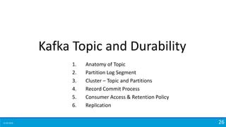 15-04-2018 26
Kafka Topic and Durability
1. Anatomy of Topic
2. Partition Log Segment
3. Cluster – Topic and Partitions
4. Record Commit Process
5. Consumer Access & Retention Policy
6. Replication
 