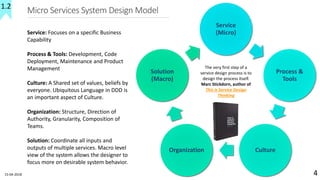 Micro Services System Design Model
Service
(Micro)
Process &
Tools
CultureOrganization
Solution
(Macro)
15-04-2018 4
Service: Focuses on a specific Business
Capability
Process & Tools: Development, Code
Deployment, Maintenance and Product
Management
Culture: A Shared set of values, beliefs by
everyone. Ubiquitous Language in DDD is
an important aspect of Culture.
Organization: Structure, Direction of
Authority, Granularity, Composition of
Teams.
Solution: Coordinate all inputs and
outputs of multiple services. Macro level
view of the system allows the designer to
focus more on desirable system behavior.
1.2
The very first step of a
service design process is to
design the process itself.
Marc Stickdorn, author of
This is Service Design
Thinking
 