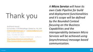 15-04-2018 48
Thank you
Araf Karsh Hamid :
Co-Founder / CTO MetaMagic Global Inc. NJ, USA
araf.karsh@metamagic.in | araf.karsh@gmail.com
USA: +1 (973) 969-2921
India: +91.999.545.8627
Skype / LinkedIn / Twitter / Slideshare : arafkarsh
http://www.slideshare.net/arafkarsh
https://www.linkedin.com/in/arafkarsh/
A Micro Service will have its
own Code Pipeline for build
and deployment functionalities
and it’s scope will be defined
by the Bounded Context
focusing on the Business
Capabilities and the
interoperability between Micro
Services will be achieved using
(asynchronous) message based
communication.
 
