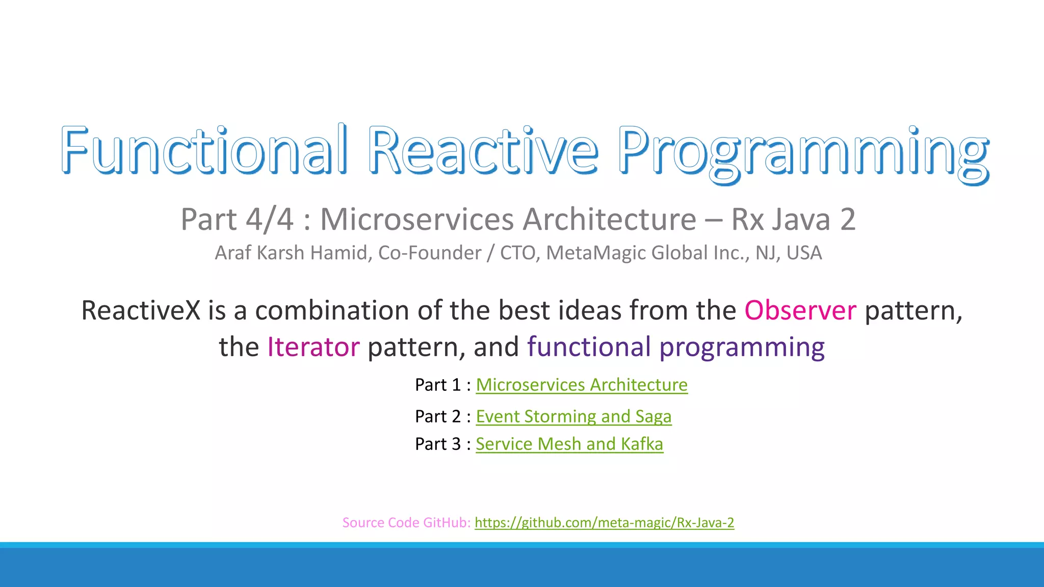 ReactiveX is a combination of the best ideas from the Observer pattern,
the Iterator pattern, and functional programming
Part 4/4 : Microservices Architecture – Rx Java 2
Araf Karsh Hamid, Co-Founder / CTO, MetaMagic Global Inc., NJ, USA
Part 1 : Microservices Architecture
Part 2 : Event Storming and Saga
Part 3 : Service Mesh and Kafka
Source Code GitHub: https://github.com/meta-magic/Rx-Java-2
 