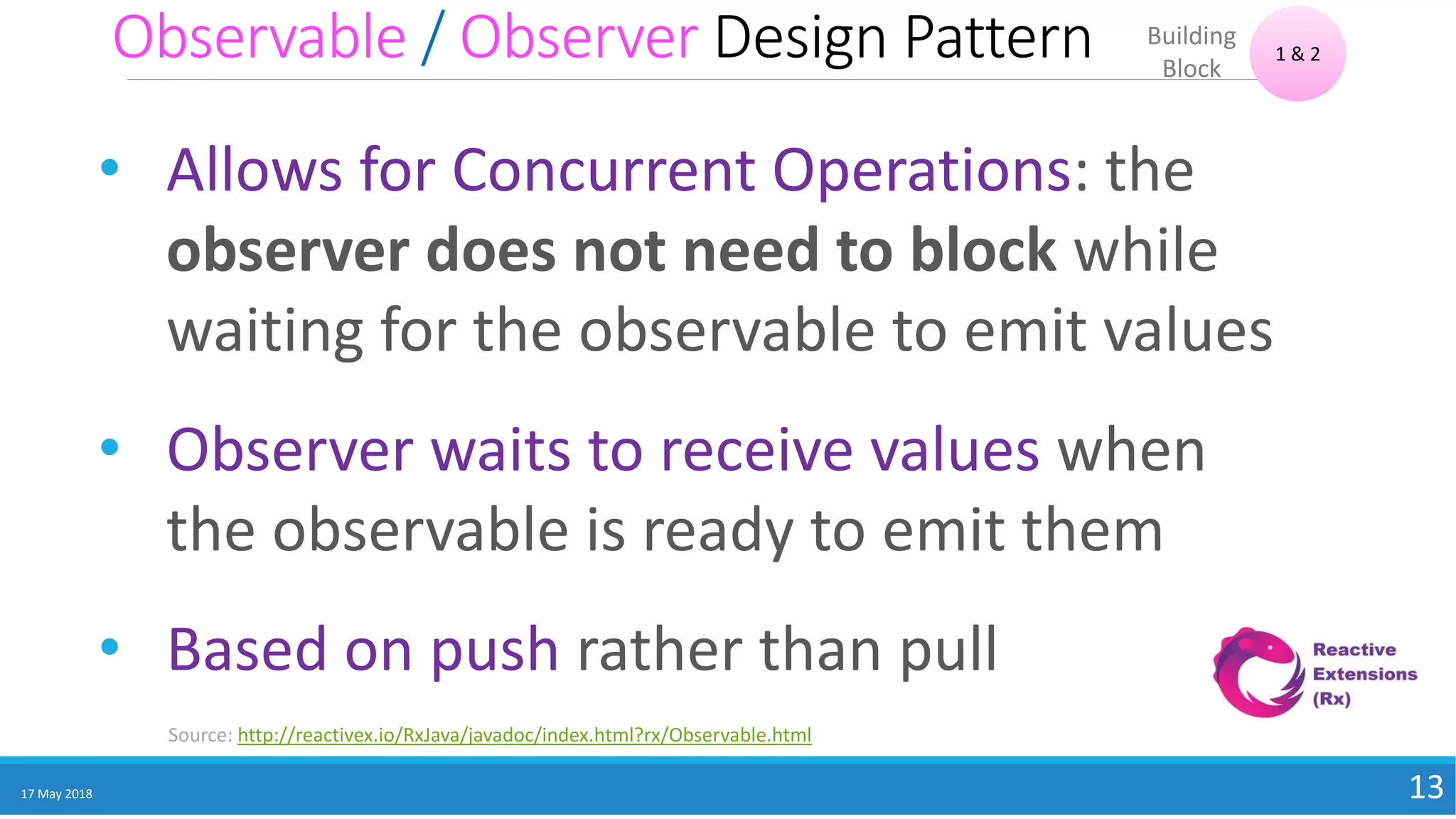 Observable / Observer Design Pattern
17 May 2018 13
• Allows for Concurrent Operations: the
observer does not need to block while
waiting for the observable to emit values
• Observer waits to receive values when
the observable is ready to emit them
• Based on push rather than pull
1 & 2
Building
Block
Source: http://reactivex.io/RxJava/javadoc/index.html?rx/Observable.html
 