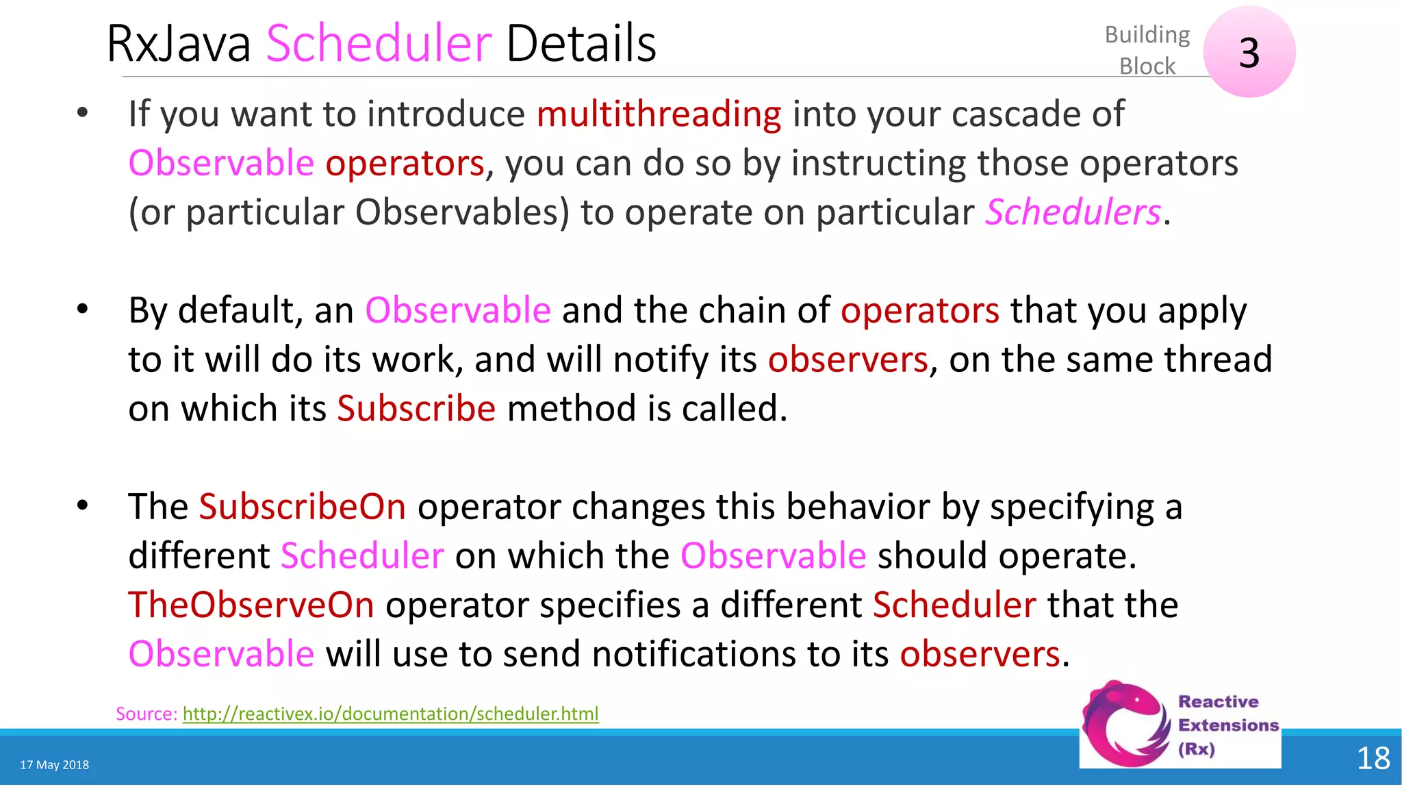 RxJava Scheduler Details
17 May 2018 18
Source: http://reactivex.io/documentation/scheduler.html
• If you want to introduce multithreading into your cascade of
Observable operators, you can do so by instructing those operators
(or particular Observables) to operate on particular Schedulers.
• By default, an Observable and the chain of operators that you apply
to it will do its work, and will notify its observers, on the same thread
on which its Subscribe method is called.
• The SubscribeOn operator changes this behavior by specifying a
different Scheduler on which the Observable should operate.
TheObserveOn operator specifies a different Scheduler that the
Observable will use to send notifications to its observers.
3
Building
Block
 