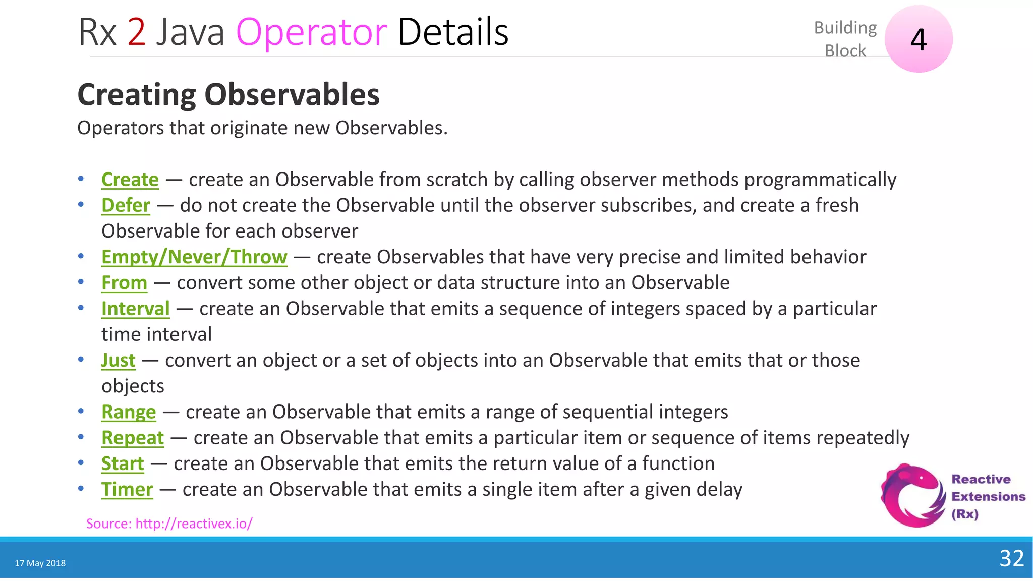 Rx 2 Java Operator Details
17 May 2018 32
4Building
Block
Source: http://reactivex.io/
Creating Observables
Operators that originate new Observables.
• Create — create an Observable from scratch by calling observer methods programmatically
• Defer — do not create the Observable until the observer subscribes, and create a fresh
Observable for each observer
• Empty/Never/Throw — create Observables that have very precise and limited behavior
• From — convert some other object or data structure into an Observable
• Interval — create an Observable that emits a sequence of integers spaced by a particular
time interval
• Just — convert an object or a set of objects into an Observable that emits that or those
objects
• Range — create an Observable that emits a range of sequential integers
• Repeat — create an Observable that emits a particular item or sequence of items repeatedly
• Start — create an Observable that emits the return value of a function
• Timer — create an Observable that emits a single item after a given delay
 
