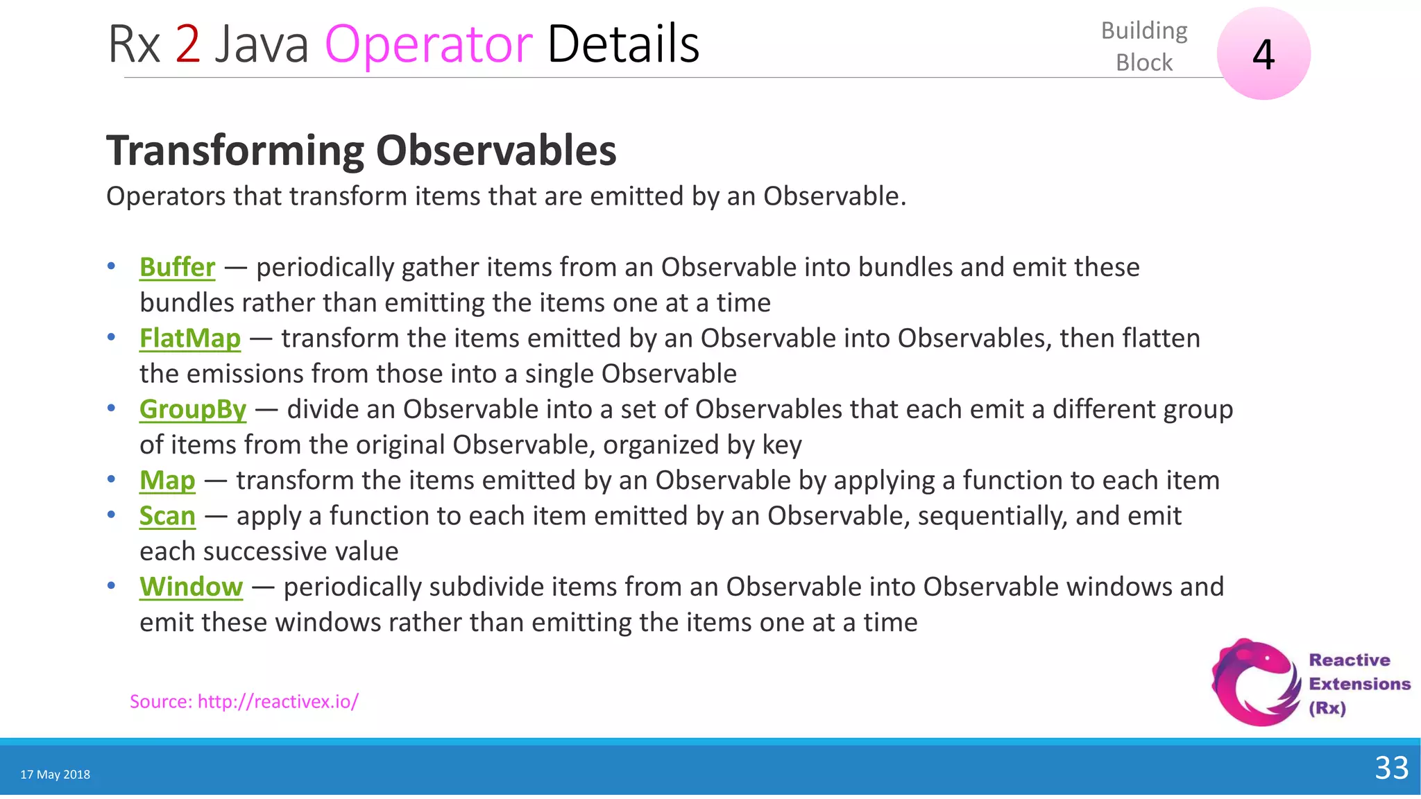 Rx 2 Java Operator Details
17 May 2018 33
4
Building
Block
Source: http://reactivex.io/
Transforming Observables
Operators that transform items that are emitted by an Observable.
• Buffer — periodically gather items from an Observable into bundles and emit these
bundles rather than emitting the items one at a time
• FlatMap — transform the items emitted by an Observable into Observables, then flatten
the emissions from those into a single Observable
• GroupBy — divide an Observable into a set of Observables that each emit a different group
of items from the original Observable, organized by key
• Map — transform the items emitted by an Observable by applying a function to each item
• Scan — apply a function to each item emitted by an Observable, sequentially, and emit
each successive value
• Window — periodically subdivide items from an Observable into Observable windows and
emit these windows rather than emitting the items one at a time
 